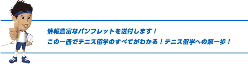 情報豊富なパンフレットを送付します！この一冊でテニス留学のすべてがわかる！テニス留学への第一歩！