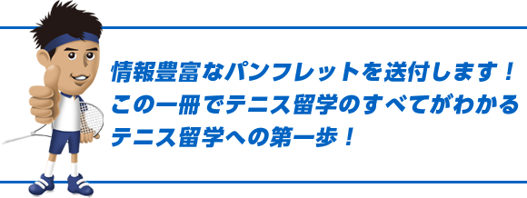 情報豊富なパンフレットを送付します！この一冊でテニス留学のすべてがわかる！テニス留学への第一歩！