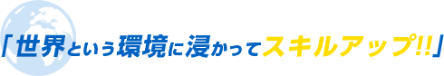 「 世界という環境に浸かってスキルアップ!!」