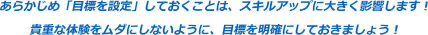 あらかじめ「目標を設定」しておくことは、スキルアップに大きく影響します！貴重な体験をムダにしないように、目標を明確にしておきましょう！