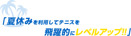 「 夏休みを利用してテニスを飛躍的にレベルアップ!! 」