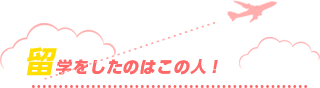 留学をしたのはこの人！