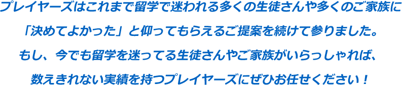 プレイヤーズはこれまで留学で迷われる多くの生徒さんや多くのご家族に「決めてよかった」と仰ってもらえるご提案を続けて参りました。もし、今でも留学を迷ってる生徒さんやご家族がいっしれば、数えきれない実績を持つプレイヤーズにぜひお任せください！