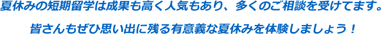 夏休みの短期留学は成果も高く人気もあり、多くのご相談を受けてます。
皆さんもぜひ思い出に残る有意義な夏休みを体験しましょう！！