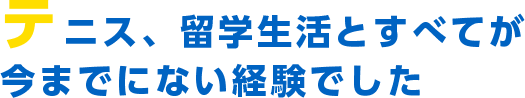 テニス、留学生活とすべてが今までにない経験でした。